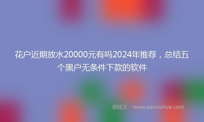 花户近期放水20000元有吗2024年推荐，总结五个黑户无条件下款的软件