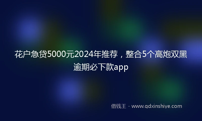 花户急贷5000元2024年推荐，整合5个高炮双黑逾期必下款app