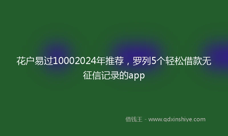 花户易过10002024年推荐，罗列5个轻松借款无征信记录的app