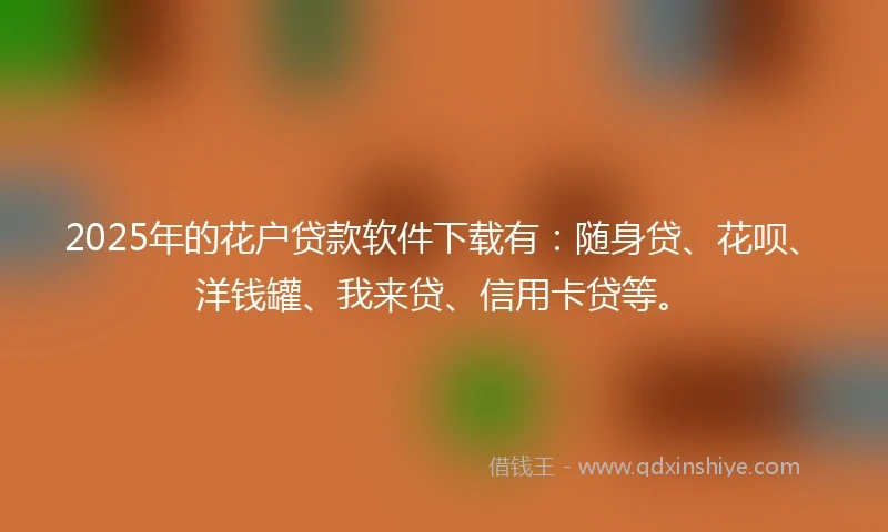2025年的花户贷款软件下载有：随身贷、花呗、洋钱罐、我来贷、信用卡贷等。