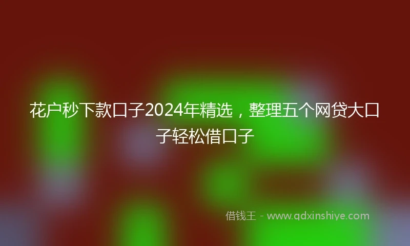 花户秒下款口子2024年精选，整理五个网贷大口子轻松借口子
