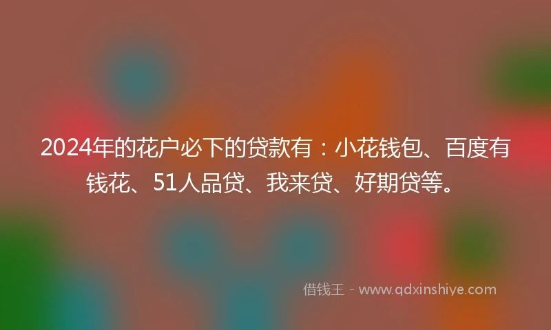 2024年的花户必下的贷款有：小花钱包、百度有钱花、51人品贷、我来贷、好期贷等。