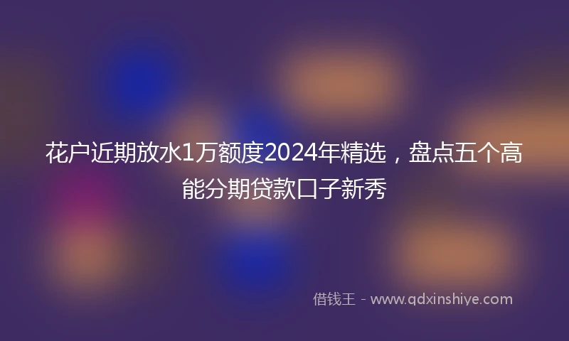 花户近期放水1万额度2024年精选，盘点五个高能分期贷款口子新秀