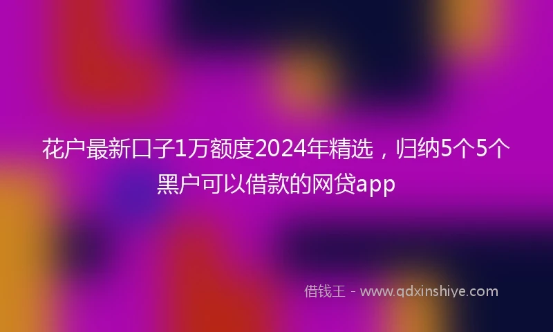 花户最新口子1万额度2024年精选，归纳5个5个黑户可以借款的网贷app