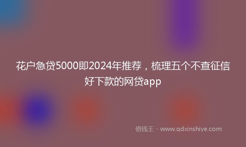 花户急贷5000即2024年推荐，梳理五个不查征信好下款的网贷app