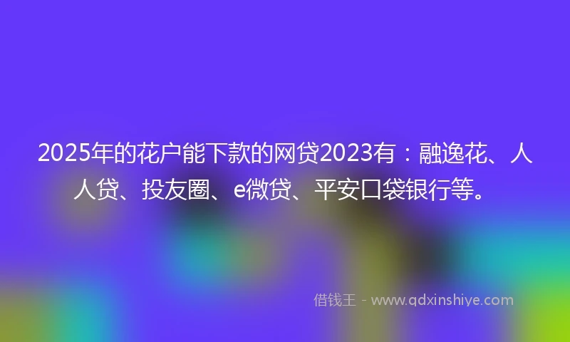 2025年的花户能下款的网贷2023有：融逸花、人人贷、投友圈、e微贷、平安口袋银行等。