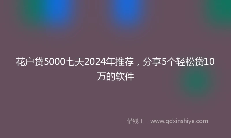 花户贷5000七天2024年推荐，分享5个轻松贷10万的软件