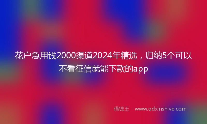 花户急用钱2000渠道2024年精选，归纳5个可以不看征信就能下款的app