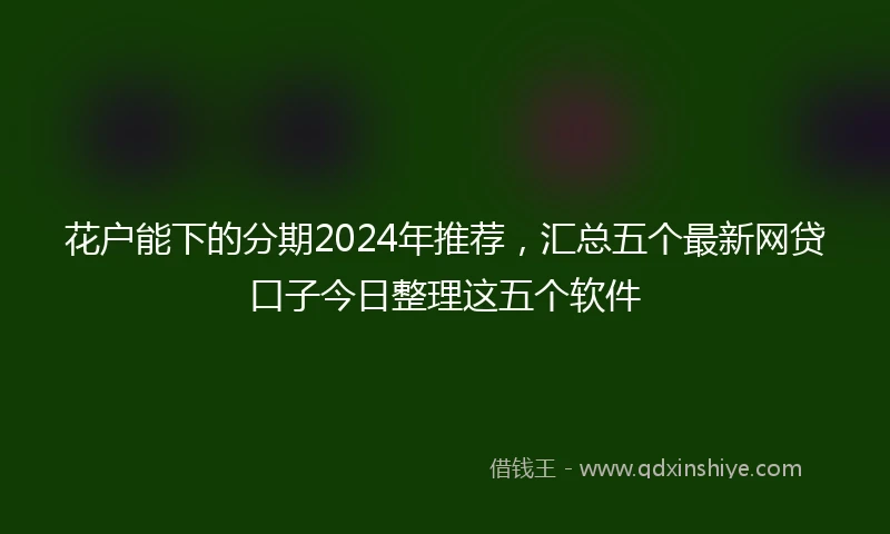 花户能下的分期2024年推荐，汇总五个最新网贷口子今日整理这五个软件