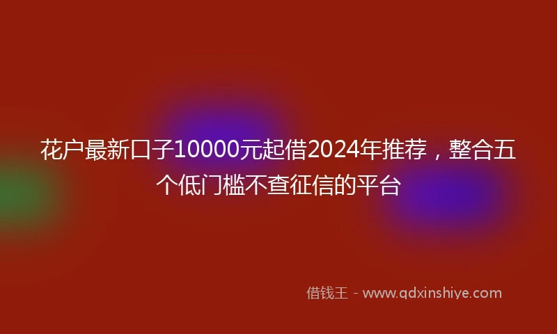 花户最新口子10000元起借2024年推荐，整合五个低门槛不查征信的平台