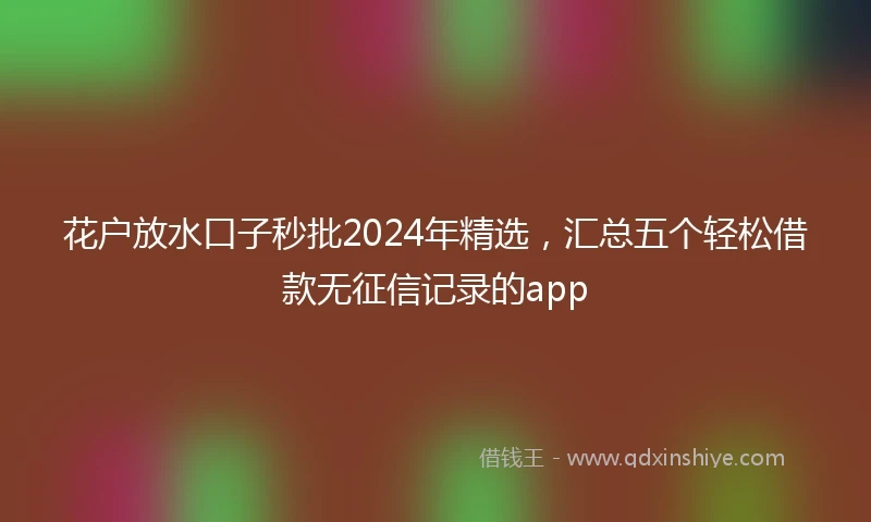 花户放水口子秒批2024年精选，汇总五个轻松借款无征信记录的app