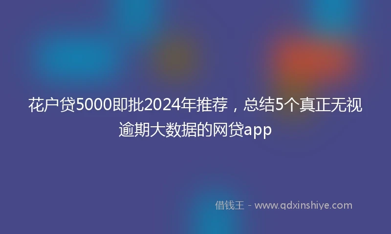 花户贷5000即批2024年推荐，总结5个真正无视逾期大数据的网贷app