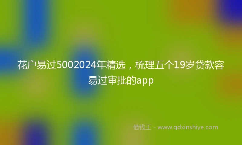 花户易过5002024年精选，梳理五个19岁贷款容易过审批的app