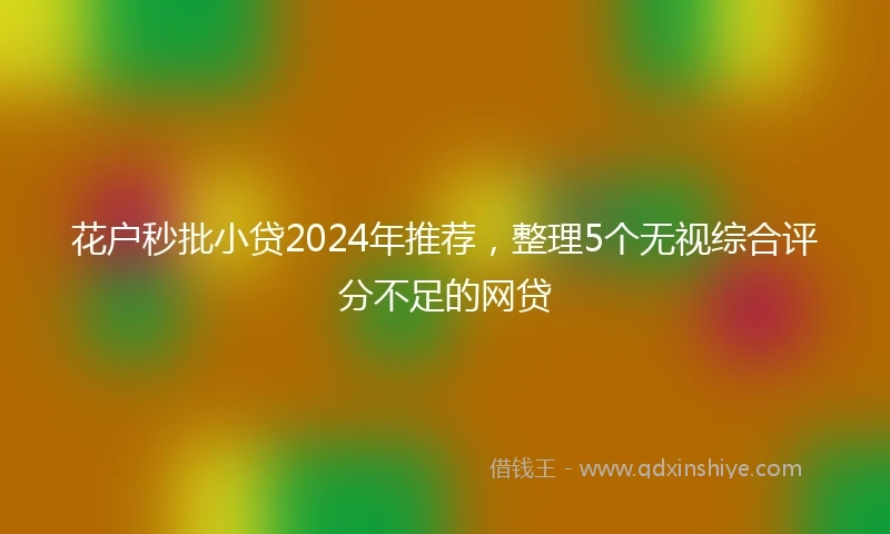 花户秒批小贷2024年推荐，整理5个无视综合评分不足的网贷