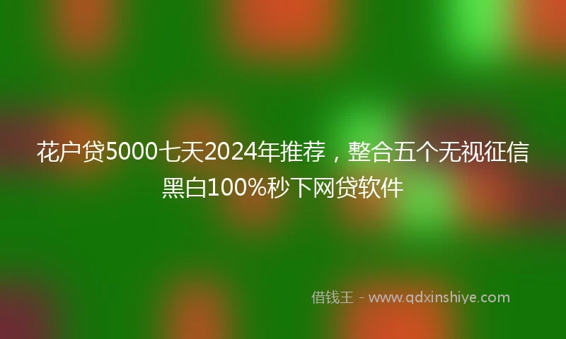 花户贷5000七天2024年推荐，整合五个无视征信黑白100%秒下网贷软件