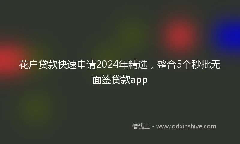 花户贷款快速申请2024年精选，整合5个秒批无面签贷款app