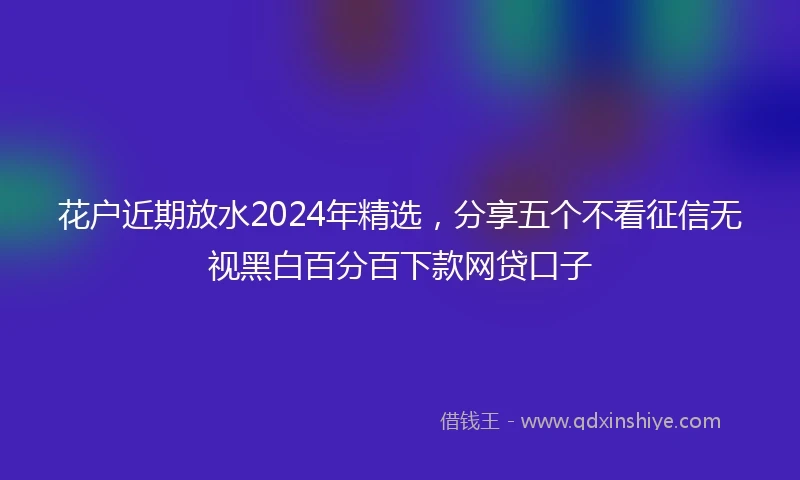 花户近期放水2024年精选，分享五个不看征信无视黑白百分百下款网贷口子