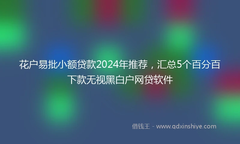 花户易批小额贷款2024年推荐，汇总5个百分百下款无视黑白户网贷软件