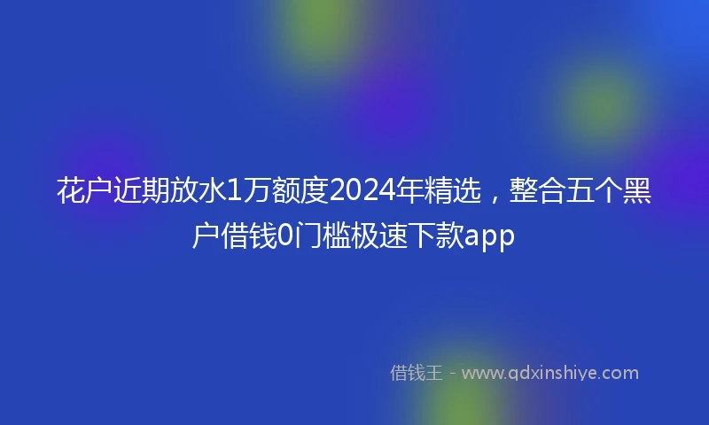 花户近期放水1万额度2024年精选，整合五个黑户借钱0门槛极速下款app