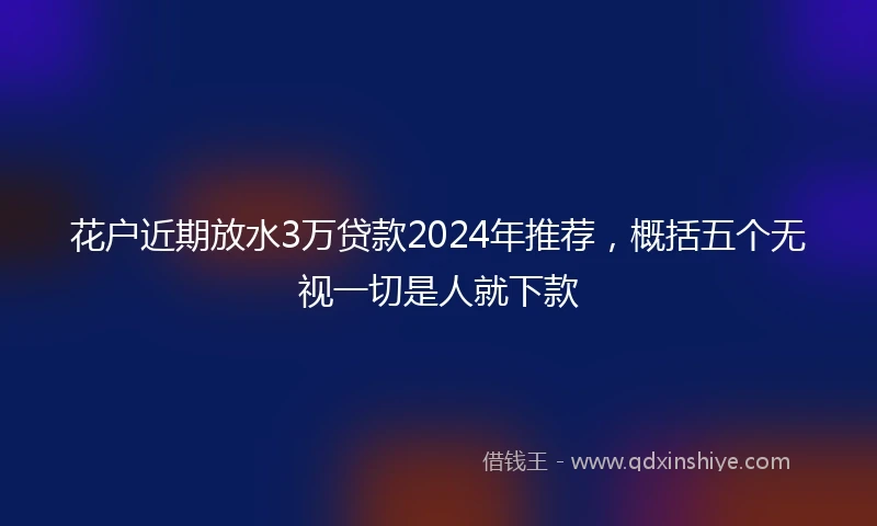 花户近期放水3万贷款2024年推荐，概括五个无视一切是人就下款