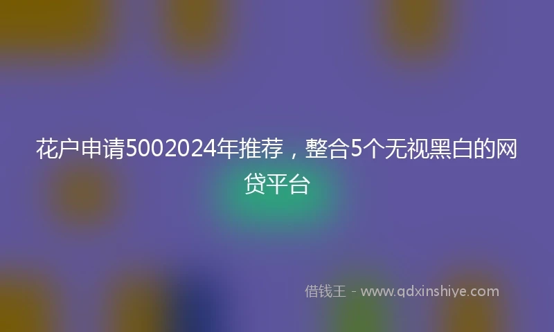 花户申请5002024年推荐，整合5个无视黑白的网贷平台