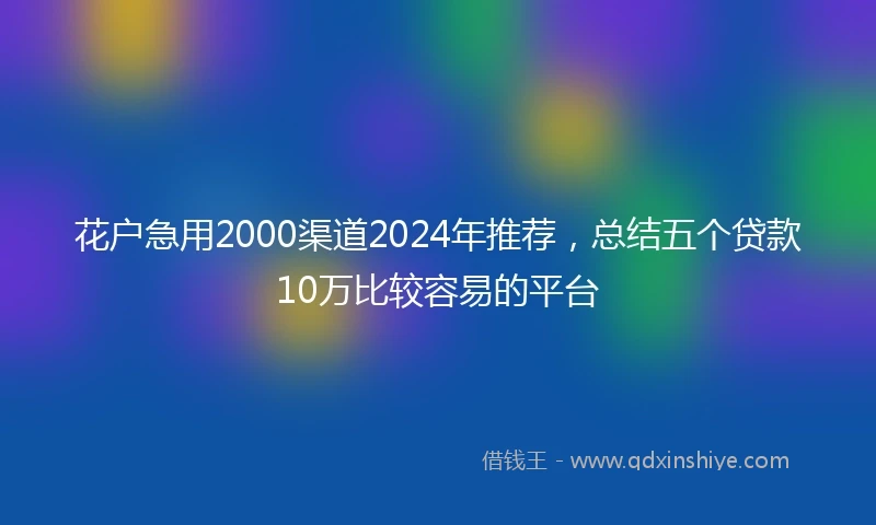 花户急用2000渠道2024年推荐，总结五个贷款10万比较容易的平台