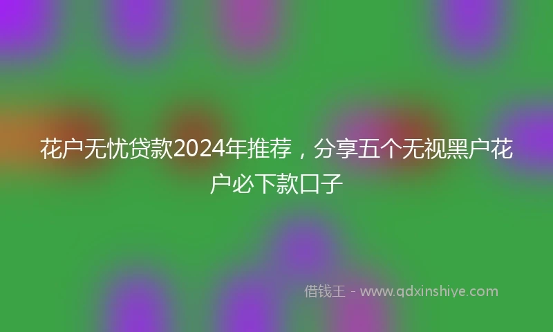 花户无忧贷款2024年推荐，分享五个无视黑户花户必下款口子