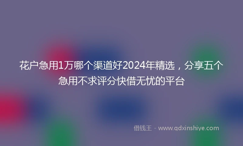 花户急用1万哪个渠道好2024年精选，分享五个急用不求评分快借无忧的平台