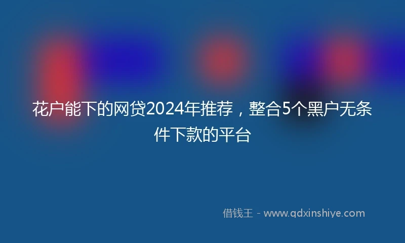 花户能下的网贷2024年推荐，整合5个黑户无条件下款的平台