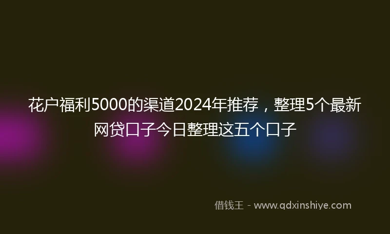 花户福利5000的渠道2024年推荐，整理5个最新网贷口子今日整理这五个口子