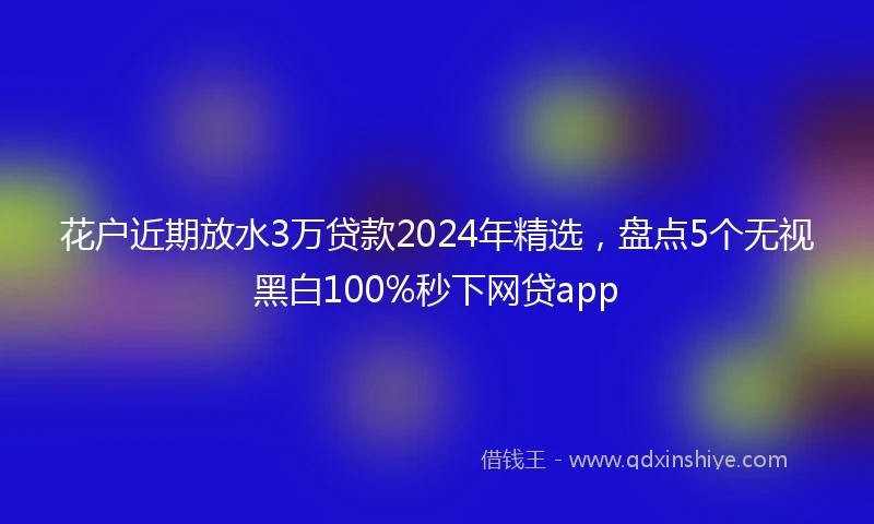 花户近期放水3万贷款2024年精选，盘点5个无视黑白100%秒下网贷app