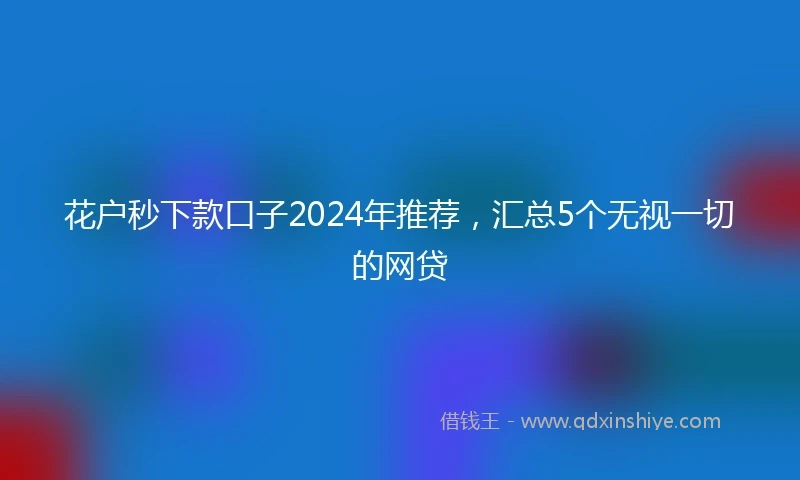花户秒下款口子2024年推荐，汇总5个无视一切的网贷