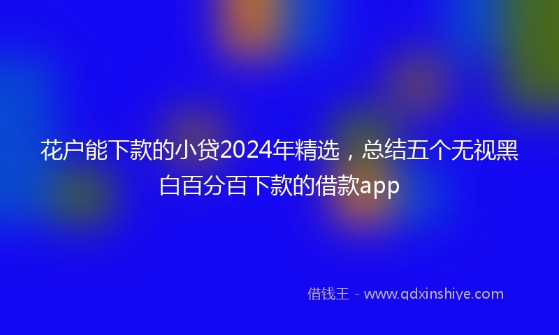 花户能下款的小贷2024年精选，总结五个无视黑白百分百下款的借款app