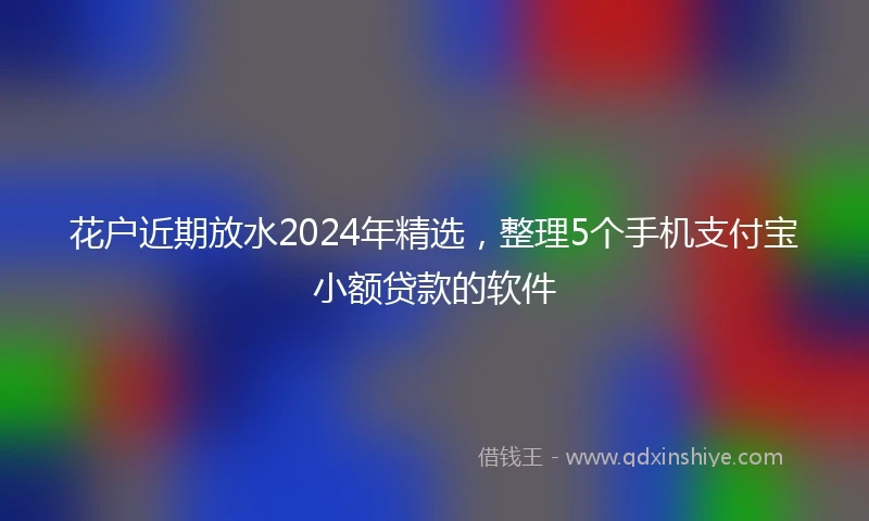 花户近期放水2024年精选，整理5个手机支付宝小额贷款的软件