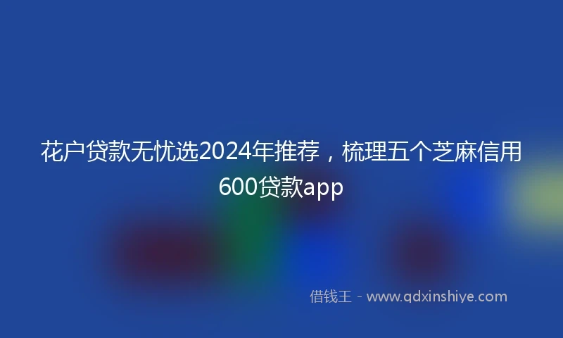 花户贷款无忧选2024年推荐，梳理五个芝麻信用600贷款app