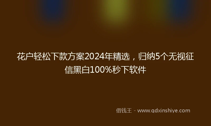 花户轻松下款方案2024年精选，归纳5个无视征信黑白100%秒下软件