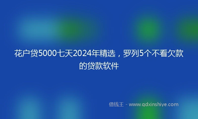 花户贷5000七天2024年精选，罗列5个不看欠款的贷款软件