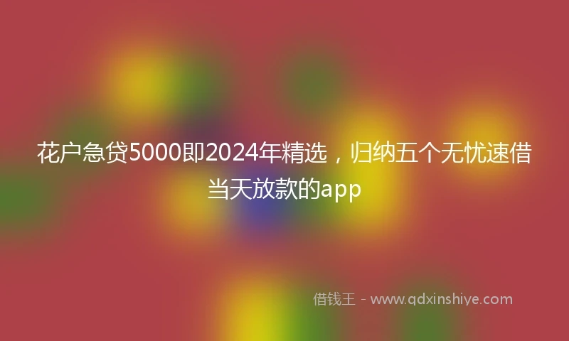 花户急贷5000即2024年精选，归纳五个无忧速借当天放款的app