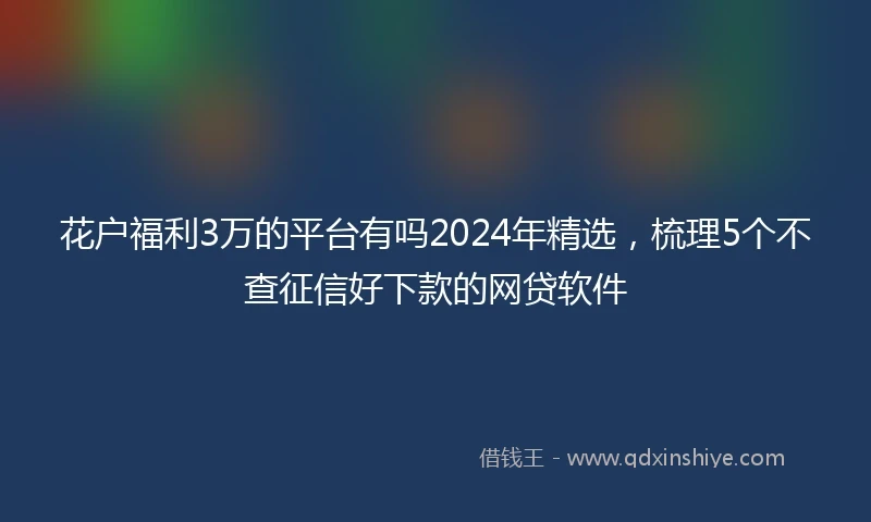 花户福利3万的平台有吗2024年精选，梳理5个不查征信好下款的网贷软件