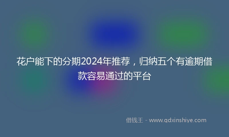 花户能下的分期2024年推荐，归纳五个有逾期借款容易通过的平台