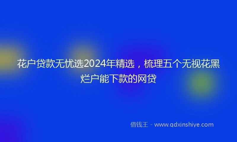 花户贷款无忧选2024年精选，梳理五个无视花黑烂户能下款的网贷