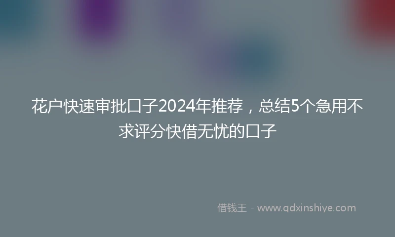 花户快速审批口子2024年推荐，总结5个急用不求评分快借无忧的口子