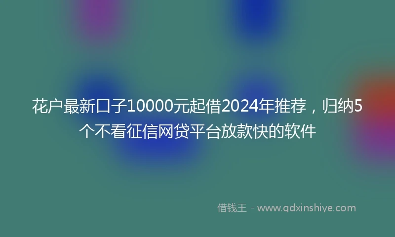 花户最新口子10000元起借2024年推荐，归纳5个不看征信网贷平台放款快的软件