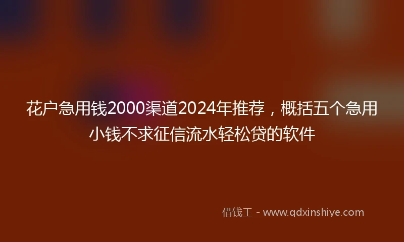 花户急用钱2000渠道2024年推荐，概括五个急用小钱不求征信流水轻松贷的软件