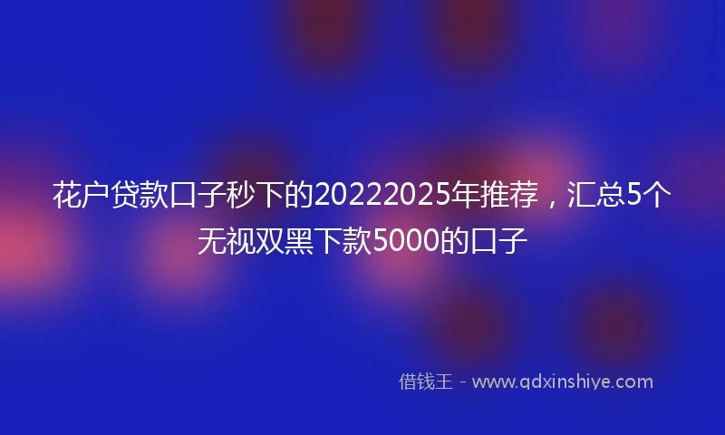 花户贷款口子秒下的20222025年推荐，汇总5个无视双黑下款5000的口子