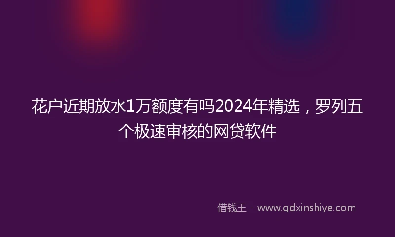 花户近期放水1万额度有吗2024年精选，罗列五个极速审核的网贷软件