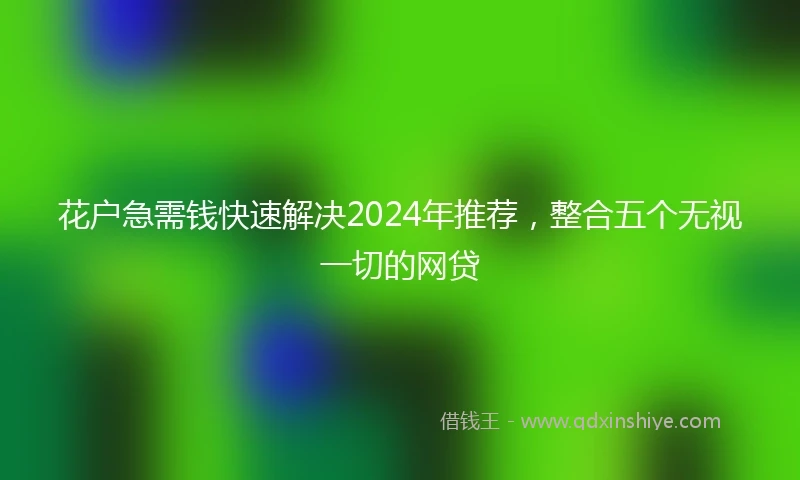 花户急需钱快速解决2024年推荐，整合五个无视一切的网贷