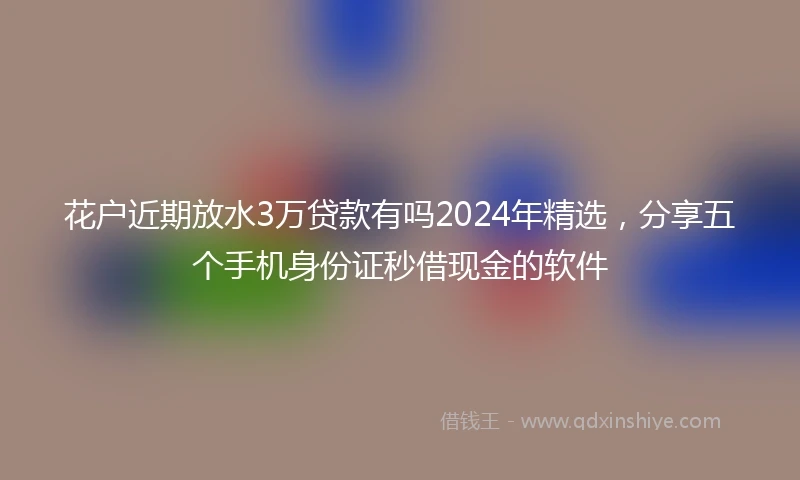 花户近期放水3万贷款有吗2024年精选，分享五个手机身份证秒借现金的软件