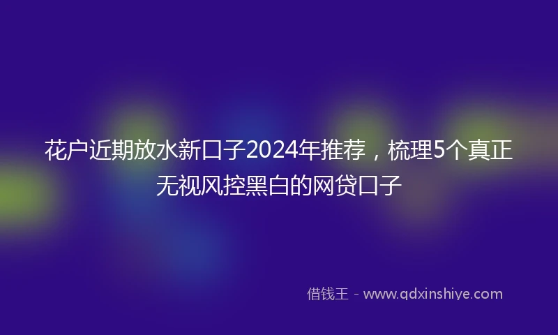 花户近期放水新口子2024年推荐，梳理5个真正无视风控黑白的网贷口子