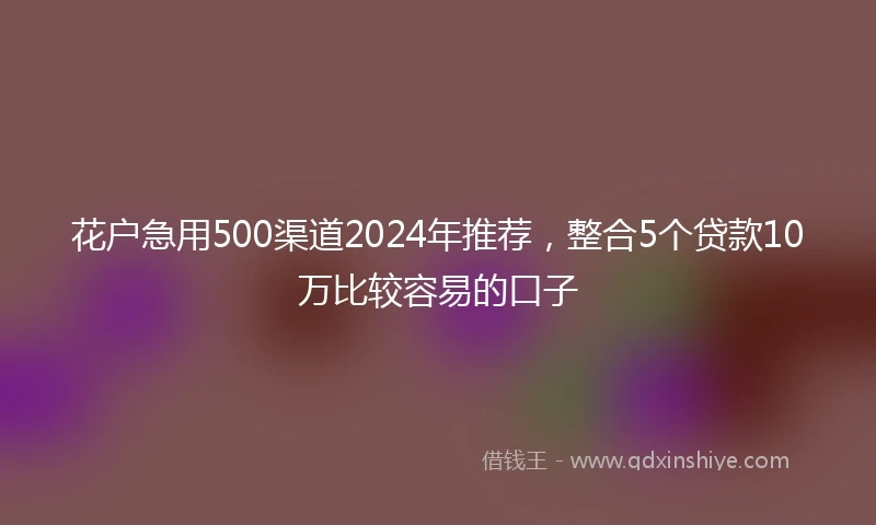 花户急用500渠道2024年推荐，整合5个贷款10万比较容易的口子